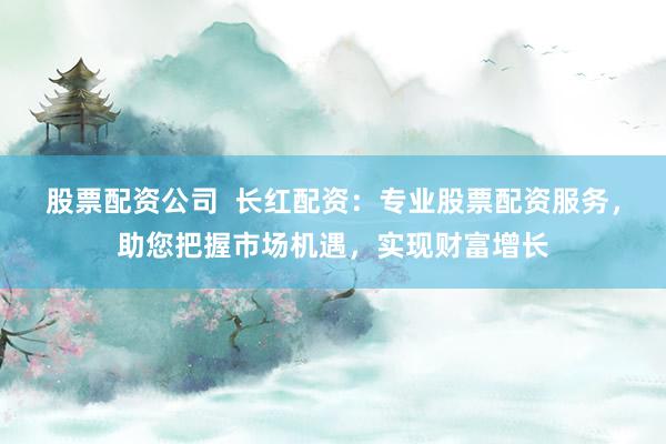 股票配资公司  长红配资：专业股票配资服务，助您把握市场机遇，实现财富增长