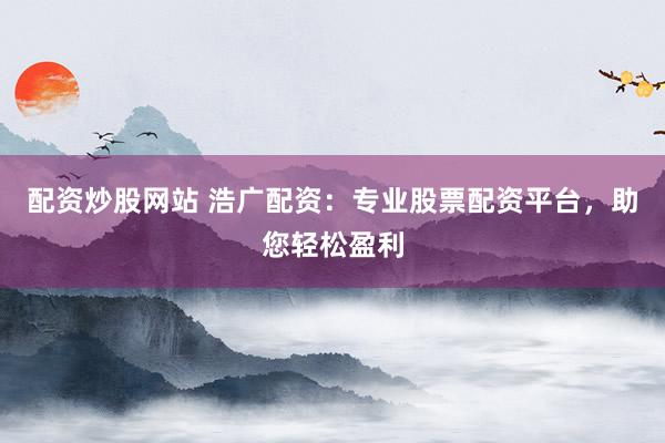配资炒股网站 浩广配资：专业股票配资平台，助您轻松盈利