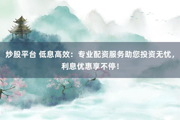 炒股平台 低息高效：专业配资服务助您投资无忧，利息优惠享不停！