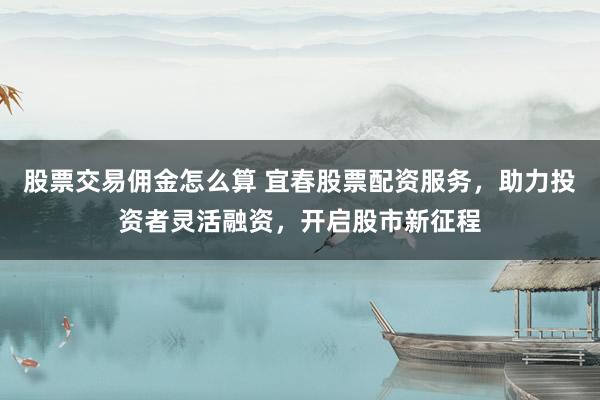 股票交易佣金怎么算 宜春股票配资服务，助力投资者灵活融资，开启股市新征程