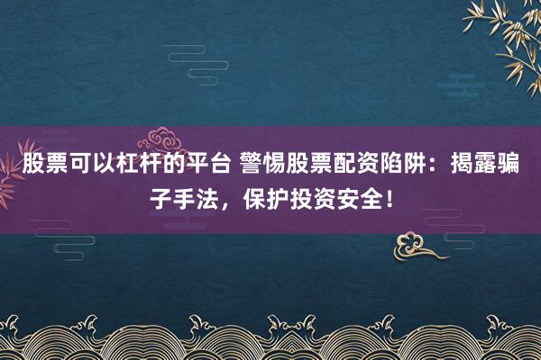 股票可以杠杆的平台 警惕股票配资陷阱:揭露骗子手法,保护投资安全!