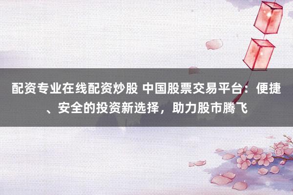 配资专业在线配资炒股 中国股票交易平台：便捷、安全的投资新选择，助力股市腾飞