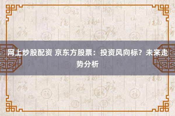 网上炒股配资 京东方股票：投资风向标？未来走势分析