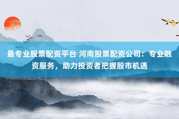 最专业股票配资平台 河南股票配资公司：专业融资服务，助力投资者把握股市机遇