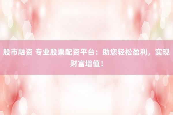 股市融资 专业股票配资平台：助您轻松盈利，实现财富增值！