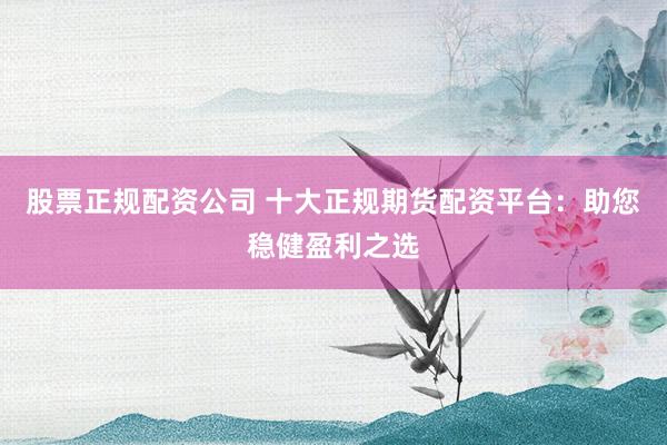 股票正规配资公司 十大正规期货配资平台：助您稳健盈利之选