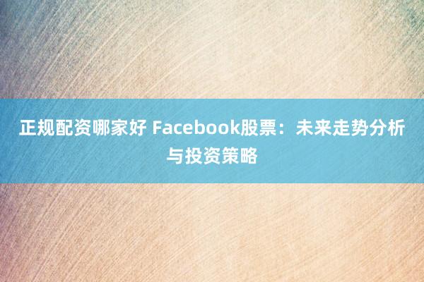 正规配资哪家好 Facebook股票：未来走势分析与投资策略