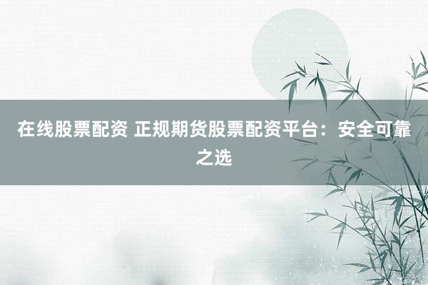 在线股票配资 正规期货股票配资平台：安全可靠之选
