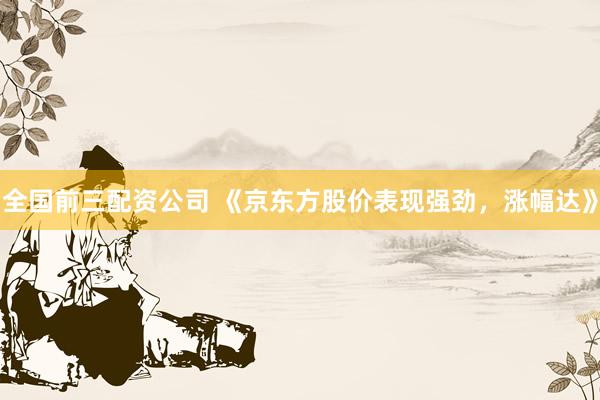全国前三配资公司 《京东方股价表现强劲，涨幅达》