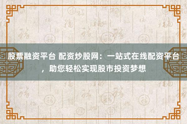 股票融资平台 配资炒股网：一站式在线配资平台，助您轻松实现股市投资梦想