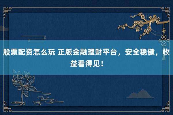 股票配资怎么玩 正版金融理财平台，安全稳健，收益看得见！