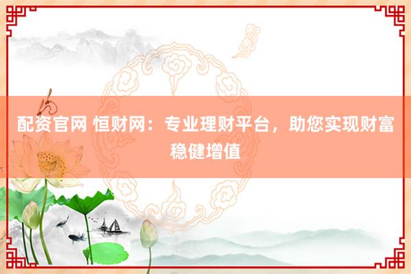 配资官网 恒财网：专业理财平台，助您实现财富稳健增值