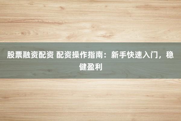股票融资配资 配资操作指南：新手快速入门，稳健盈利
