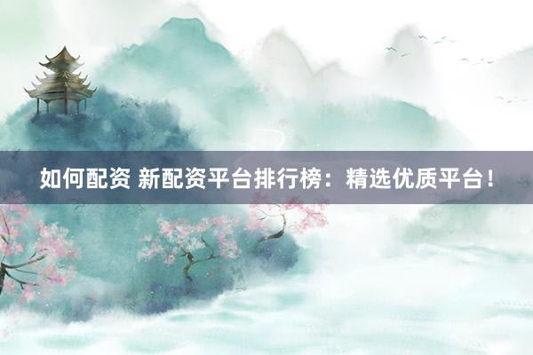 如何配资 新配资平台排行榜：精选优质平台！