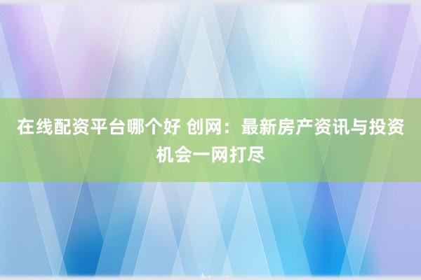 在线配资平台哪个好 创网：最新房产资讯与投资机会一网打尽