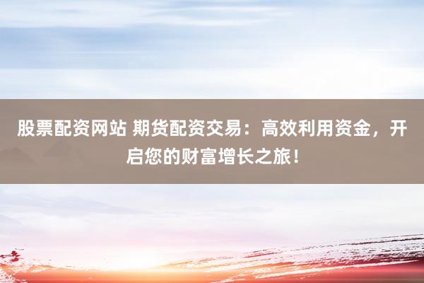 股票配资网站 期货配资交易：高效利用资金，开启您的财富增长之旅！