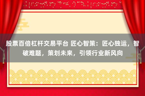 股票百倍杠杆交易平台 匠心智策：匠心独运，智破难题，策划未来，引领行业新风向