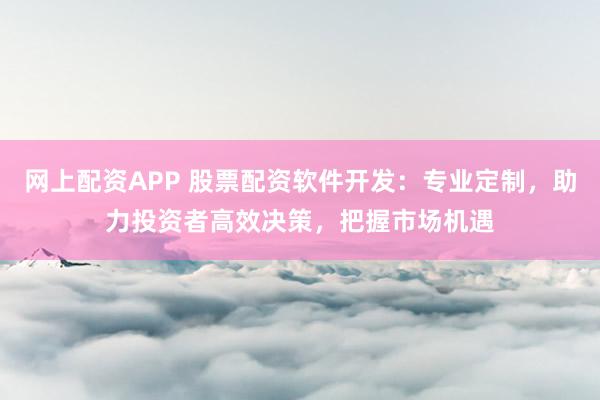 网上配资APP 股票配资软件开发：专业定制，助力投资者高效决策，把握市场机遇