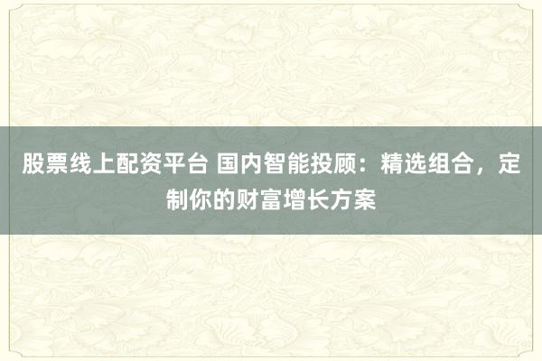 股票线上配资平台 国内智能投顾：精选组合，定制你的财富增长方案