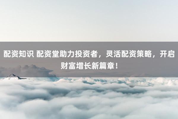 配资知识 配资堂助力投资者，灵活配资策略，开启财富增长新篇章！