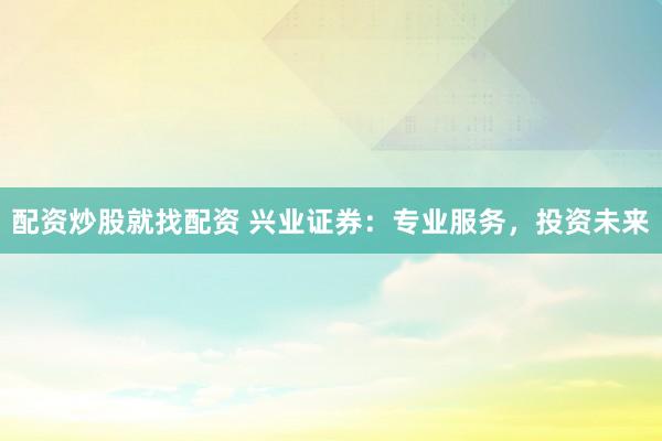 配资炒股就找配资 兴业证券：专业服务，投资未来