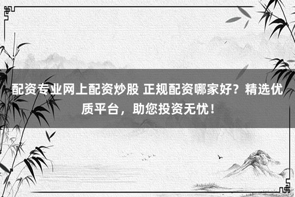 配资专业网上配资炒股 正规配资哪家好？精选优质平台，助您投资无忧！