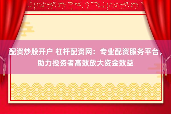 配资炒股开户 杠杆配资网：专业配资服务平台，助力投资者高效放大资金效益