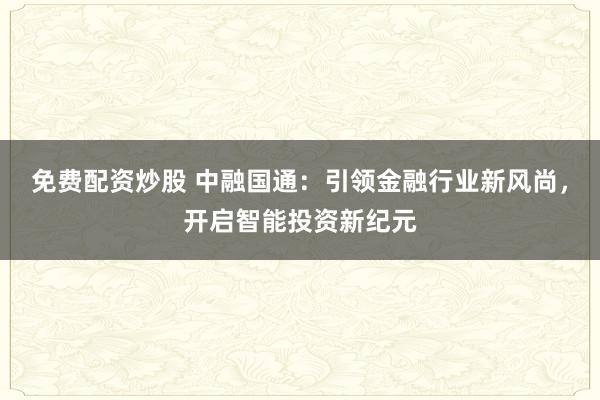 免费配资炒股 中融国通：引领金融行业新风尚，开启智能投资新纪元
