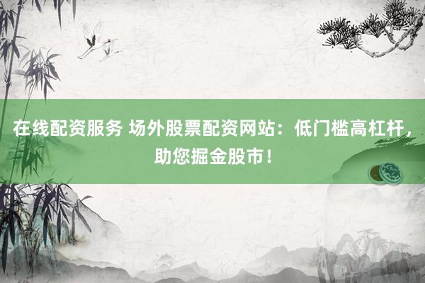 在线配资服务 场外股票配资网站：低门槛高杠杆，助您掘金股市！