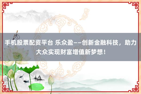 手机股票配资平台 乐众盈——创新金融科技，助力大众实现财富增值新梦想！