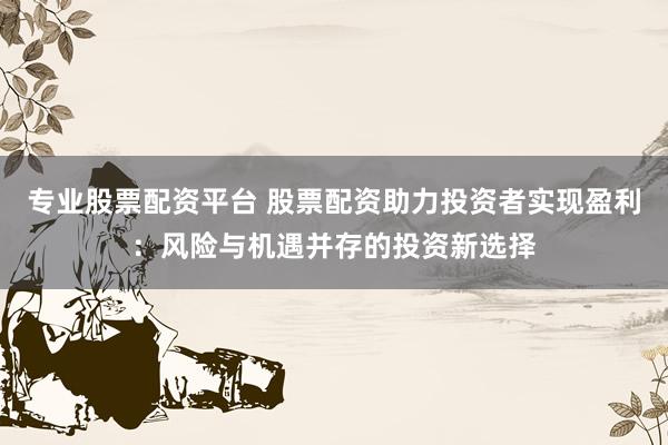 专业股票配资平台 股票配资助力投资者实现盈利：风险与机遇并存的投资新选择