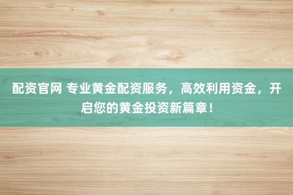 配资官网 专业黄金配资服务，高效利用资金，开启您的黄金投资新篇章！