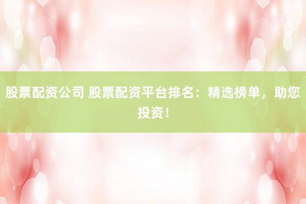 股票配资公司 股票配资平台排名：精选榜单，助您投资！