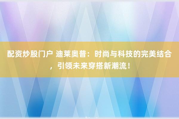 配资炒股门户 迪莱奥普：时尚与科技的完美结合，引领未来穿搭新潮流！