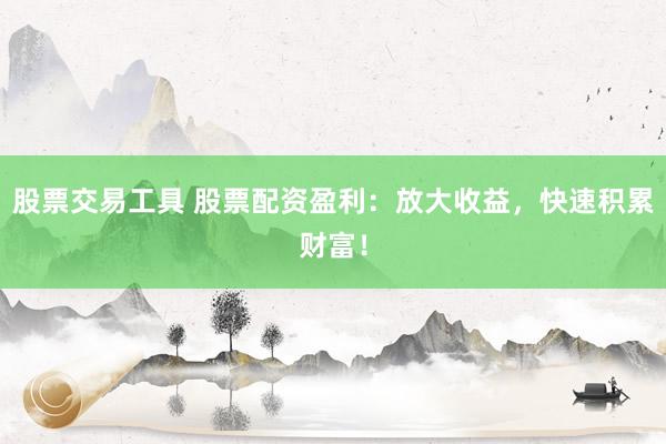 股票交易工具 股票配资盈利：放大收益，快速积累财富！