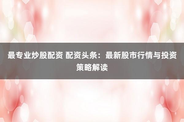 最专业炒股配资 配资头条：最新股市行情与投资策略解读