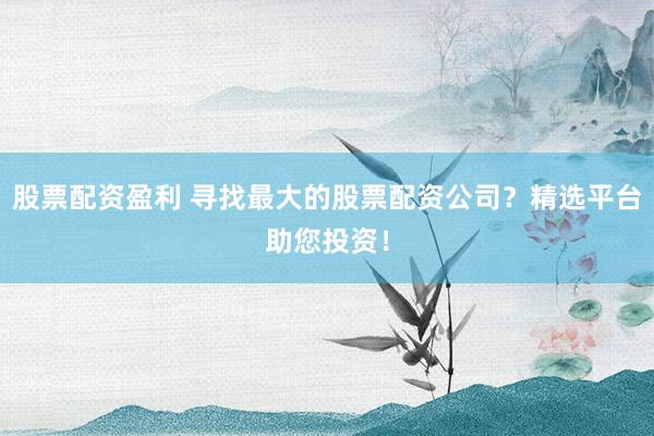 股票配资盈利 寻找最大的股票配资公司？精选平台助您投资！