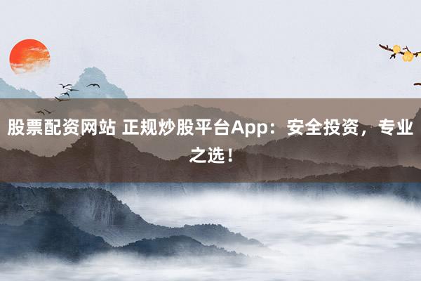 股票配资网站 正规炒股平台App：安全投资，专业之选！