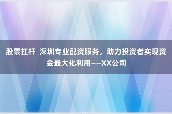 股票扛杆  深圳专业配资服务，助力投资者实现资金最大化利用——XX公司