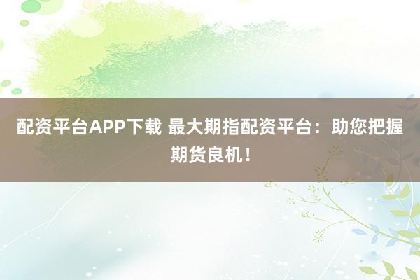 配资平台APP下载 最大期指配资平台：助您把握期货良机！