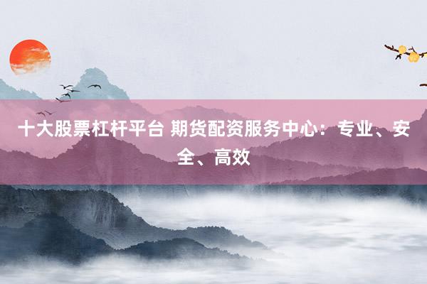 十大股票杠杆平台 期货配资服务中心：专业、安全、高效