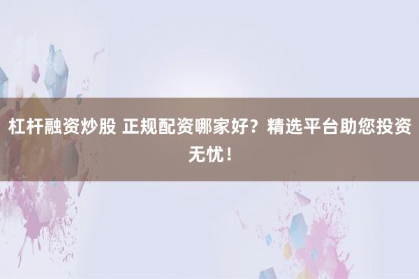 杠杆融资炒股 正规配资哪家好？精选平台助您投资无忧！