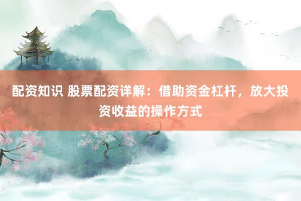 配资知识 股票配资详解：借助资金杠杆，放大投资收益的操作方式