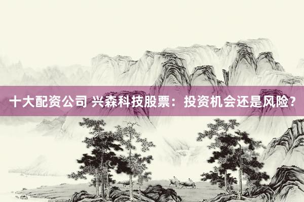 十大配资公司 兴森科技股票：投资机会还是风险？