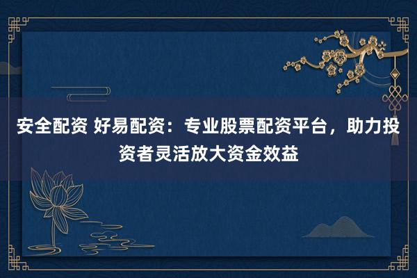 安全配资 好易配资：专业股票配资平台，助力投资者灵活放大资金效益