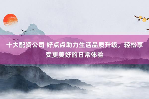 十大配资公司 好点点助力生活品质升级，轻松享受更美好的日常体验
