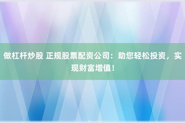 做杠杆炒股 正规股票配资公司：助您轻松投资，实现财富增值！
