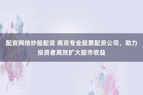 配资网络炒股配资 南京专业股票配资公司，助力投资者高效扩大股市收益
