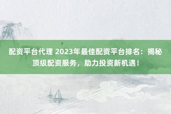 配资平台代理 2023年最佳配资平台排名：揭秘顶级配资服务，助力投资新机遇！