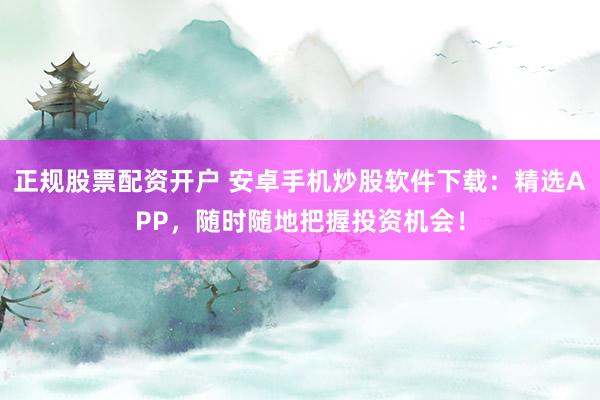 正规股票配资开户 安卓手机炒股软件下载:精选APP,随时随地把握投资机会!